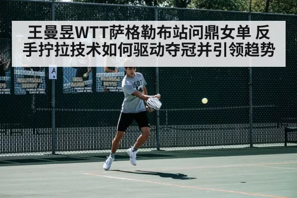 王曼昱WTT萨格勒布站问鼎女单 反手拧拉技术如何驱动夺冠并引领趋势