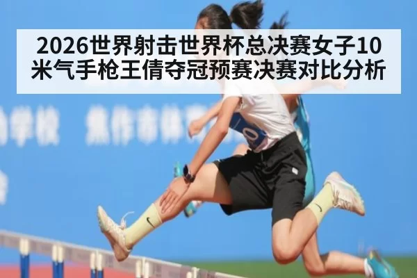 2026世界射击世界杯总决赛女子10米气手枪王倩夺冠预赛决赛对比分析
