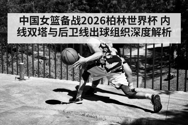 中国女篮备战2026柏林世界杯 内线双塔与后卫线出球组织深度解析